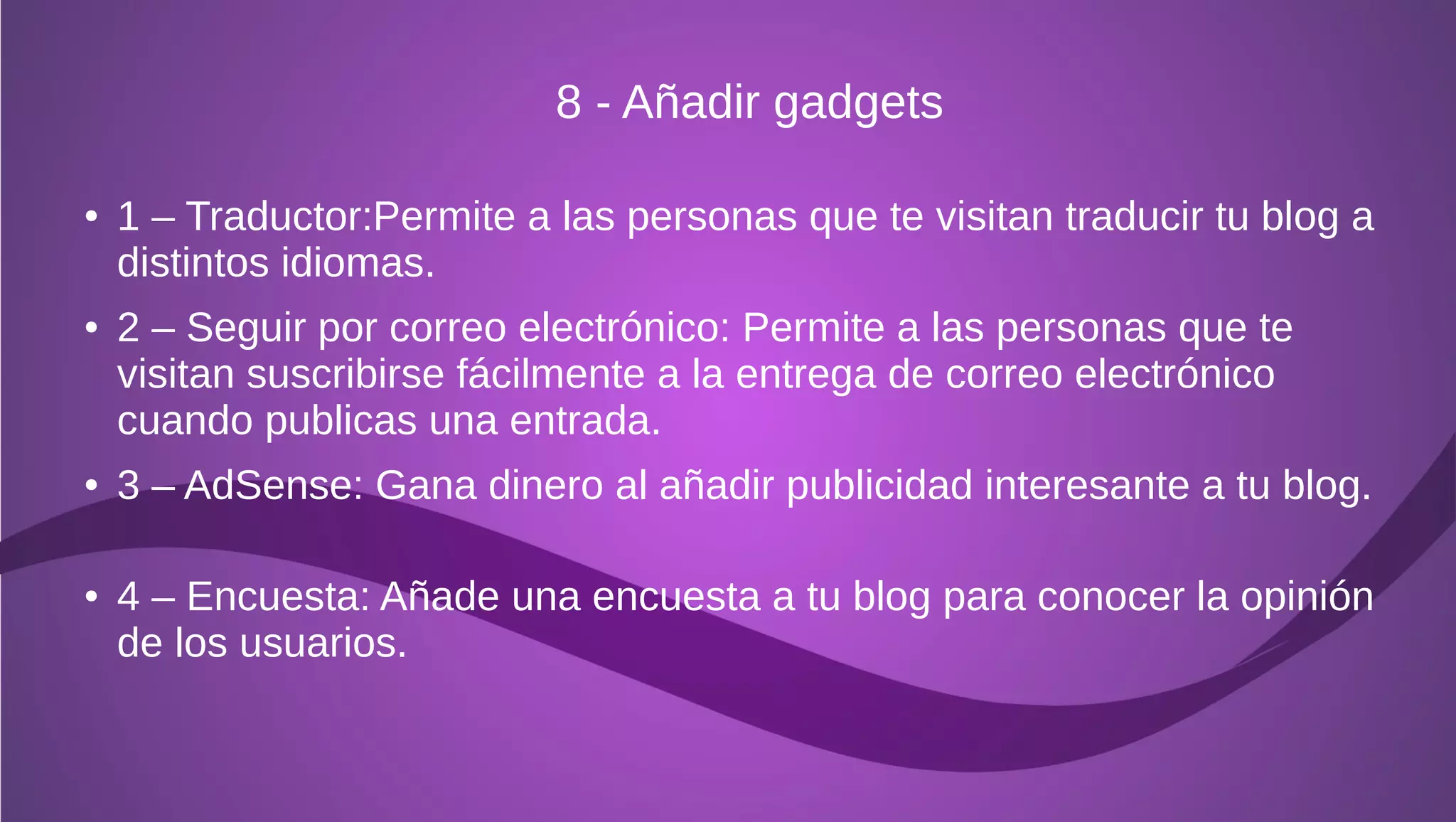 8 - Añadir gadgets

●   1 – Traductor:Permite a las personas que te visitan traducir tu blog a
    distintos idiomas.
●   2 – Seguir por correo electrónico: Permite a las personas que te
    visitan suscribirse fácilmente a la entrega de correo electrónico
    cuando publicas una entrada.
●   3 – AdSense: Gana dinero al añadir publicidad interesante a tu blog.

●   4 – Encuesta: Añade una encuesta a tu blog para conocer la opinión
    de los usuarios.
 