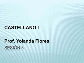 CASTELLANO I
Prof. Yolanda Flores
SESIÓN 3

 
