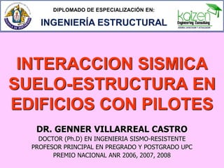 INTERACCION SISMICA
SUELO-ESTRUCTURA EN
EDIFICIOS CON PILOTES
DR. GENNER VILLARREAL CASTRO
DOCTOR (Ph.D) EN INGENIERIA SISMO-RESISTENTE
PROFESOR PRINCIPAL EN PREGRADO Y POSTGRADO UPC
PREMIO NACIONAL ANR 2006, 2007, 2008

 