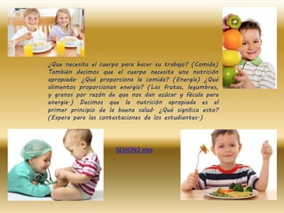 ¿Que necesita el cuerpo para hacer su trabajo? (Comida)
También decimos que el cuerpo necesita una nutrición
apropiada. ¿Qué proporciona la comida? (Energía) ¿Qué
alimentos proporcionan energía? (Las frutas, legumbres,
y granos por razón de que nos dan azúcar y fécula para
energía.) Decimos que la nutrición apropiada es el
primer principio de la buena salud. ¿Qué signiﬁca esto?
(Espera para las contestaciones de los estudiantes.)
SESION2.xlsx
 