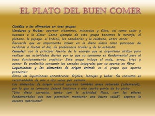 Clasifica a los alimentos en tres grupos
Verduras y frutas: aportan vitaminas, minerales y fibra, así como color y
textura a la dieta. Como ejemplo de este grupo tenemos la naranja, el
plátano, la papaya, el brócoli, las zanahorias y la calabaza, entre otros.
Recuerda que es importante incluir en la dieta diaria cinco porciones de
verduras o frutas al día, de preferencia crudas y de la estación.
Cereales: son la principal fuente de la energía que el organismo utiliza para
realizar sus actividades diarias por lo que su consumo es fundamental para el
buen funcionamiento orgánico. Este grupo incluye el maíz, arroz, trigo y
avena. Es preferible consumir los cereales integrales por su aporte en fibra.
Leguminosas y los alimentos de origen animal: es el grupo que aporta
proteínas.
Entre las leguminosas encontraras: frijoles, lentejas y habas. Su consumo es
recomendable de una a dos veces por semana.
Los alimentos de origen animal aportan también grasa saturada (colesterol),
por lo que su consumo deberá limitarse a una cuarta parte de tu plato.
"Una dieta correcta, junto con la actividad física, son los pilares
fundamentales que nos permiten mantener una buena salud", expresa la
asesora nutricional.
 