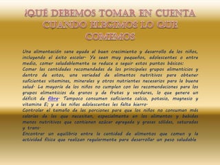Una alimentación sana ayuda al buen crecimiento y desarrollo de los niños,
incluyendo el éxito escolar. Ya sean muy pequeños, adolescentes o entre
medio, comer saludablemente se reduce a seguir estos puntos básicos:
Comer las cantidades recomendadas de los principales grupos alimenticios y
dentro de estos, una variedad de alimentos nutritivos para obtener
suficientes vitaminas, minerales y otros nutrientes necesarios para la buena
salud. La mayoría de los niños no cumplen con las recomendaciones para los
grupos alimenticios de granos y de frutas y verduras, lo que genera un
déficit de fibra. Tampoco consumen suficiente calcio, potasio, magnesio y
vitamina E; y a las niñas adolescentes les falta hierro.
Controlar el tamaño de las porciones para que los niños no consuman más
calorías de las que necesitan, especialmente en los alimentos y bebidas
menos nutritivos que contienen azúcar agregada y grasas sólidas, saturadas
y trans.
Encontrar un equilibrio entre la cantidad de alimentos que comen y la
actividad física que realizan regularmente para desarrollar un peso saludable
 