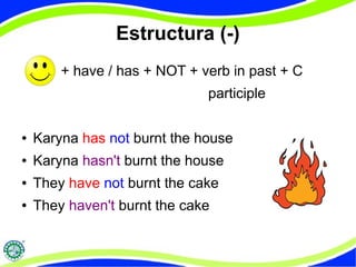 Estructura (-) 
+ have / has + NOT + verb in past + C 
participle 
● Karyna has not burnt the house 
● Karyna hasn't burnt the house 
● They have not burnt the cake 
● They haven't burnt the cake 
 