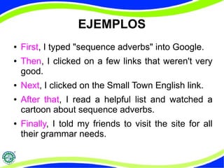 EJEMPLOS 
● First, I typed "sequence adverbs" into Google. 
● Then, I clicked on a few links that weren't very 
good. 
● Next, I clicked on the Small Town English link. 
● After that, I read a helpful list and watched a 
cartoon about sequence adverbs. 
● Finally, I told my friends to visit the site for all 
their grammar needs. 
 