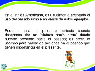 En el inglés Americano, es usualmente aceptado el 
uso del pasado simple en varios de estos ejemplos. 
Podemos usar el presente perfecto cuando 
deseamos dar un “vistazo hacia atrás” desde 
nuestro presente hacia el pasado; es decir, lo 
usamos para hablar de acciones en el pasado que 
tienen importancia en el presente. 
 