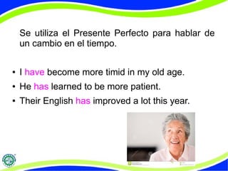 Se utiliza el Presente Perfecto para hablar de 
un cambio en el tiempo. 
● I have become more timid in my old age. 
● He has learned to be more patient. 
● Their English has improved a lot this year. 
 