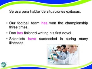 Se usa para hablar de situaciones exitosas. 
● Our football team has won the championship 
three times. 
● Dan has finished writing his first novel. 
● Scientists have succeeded in curing many 
illnesses 
 