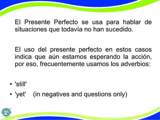 El Presente Perfecto se usa para hablar de 
situaciones que todavía no han sucedido. 
El uso del presente perfecto en estos casos 
indica que aún estamos esperando la acción, 
por eso, frecuentemente usamos los adverbios: 
● 'still' 
● 'yet' (in negatives and questions only) 
 
