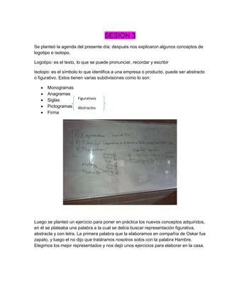 SESION 3
Se planteó la agenda del presente día; después nos explicaron algunos conceptos de
logotipo e isotopo.
Logotipo: es el texto, lo que se puede pronunciar, recordar y escribir
Isotopo: es el símbolo lo que identifica a una empresa o producto, puede ser abstracto
o figurativo. Estos tienen varias subdivisiones como lo son:
 Monogramas
 Anagramas
 Siglas
 Pictogramas
 Firma
Luego se planteó un ejercicio para poner en práctica los nuevos conceptos adquiridos,
en él se plateaba una palabra a la cual se debía buscar representación figurativa,
abstracta y con letra. La primera palabra que la elaboramos en compañía de Oskar fue
zapato, y luego el no dijo que tratáramos nosotros solos con la palabra Hambre.
Elegimos los mejor representados y nos dejó unos ejercicios para elaborar en la casa.
Figurativos
Abstractos
 