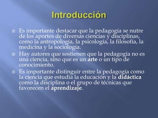  Es importante destacar que la pedagogía se nutre
de los aportes de diversas ciencias y disciplinas,
como la antropología, la psicología, la filosofía, la
medicina y la sociología.
 Hay autores que sostienen que la pedagogía no es
una ciencia, sino que es un arte o un tipo de
conocimiento.
 Es importante distinguir entre la pedagogía como
la ciencia que estudia la educación y la didáctica
como la disciplina o el grupo de técnicas que
favorecen el aprendizaje.
 