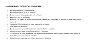 SUS PRINCIPALES PROPUESTAS DE CAMPAÑA
❏ Más seguridad dentro y fuera del plantel
❏ Mantenimiento y buen uso de los sanitarios
❏ El mantenimiento de las zonas verdes en la institución
❏ Mejor trato para los estudiantes
❏ Beneficiar a los alumnos de escasos recursos para su alimentación o cualquier tipo de problema que pueda involucrar a la
institución
❏ TRANSPORTE ESCOLAR para una mayor seguridad de los alumnos
❏ Trato digno a los estudiantes
❏ Elevadores para el ingreso más rápidamente de los estudiantes a sus aulas
❏ Sancionar a maestros que no cumplan puntualmente a sus clases
❏ La construcción de nuevas aulas para el buen desarrollo del estudiante ya que la biblioteca debe ser solo un espacio de
tranquilidad para la concentración de lectura
❏ Realizar jornadas académicas para el buen funcionamiento del plantel
 