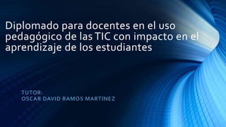 Diplomado para docentes en el uso
pedagógico de las TIC con impacto en el
aprendizaje de los estudiantes
TUTOR:
OSCAR DAVID RAMOS MARTÍNEZ
 