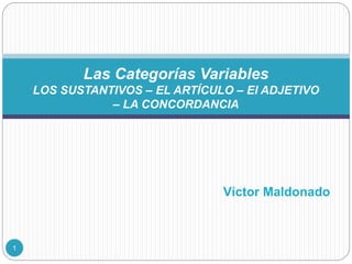 Víctor Maldonado
Las Categorías Variables
LOS SUSTANTIVOS – EL ARTÍCULO – El ADJETIVO
– LA CONCORDANCIA
1
 