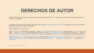 DERECHOS DE AUTOR
El derecho de autor se basa en la idea de un derecho personal del autor, fundado en una forma de identidad entre el
autor y su creación.
Son objeto de protección las obras originales, del campo literario, artístico y científico, cualquiera que sea su forma de
expresión, soporte o medio. Entre otras:
Libros, folletos y otros escritos;
Obras dramáticas o dramático-musicales; - Obras coreográficas y las pantomimas; - Composiciones musicales con o sin
letra; - Obras musicales y otras grabaciones sonoras; - Obras cinematográficas y otras obras audiovisuales; - Obras de
dibujo, pintura, escultura, grabado, litografía; - Historietas gráficas, tebeos o cómics, así como sus ensayos o bocetos;
Obras fotográficas; - Gráficos, mapas y diseños relativos a la geografía, a la topografía o a las ciencias; - Los proyectos
, planos, maquetas y diseños de obras arquitectónicas y de ingeniería. - Programas informáticos. - Entrevistas -
Sitios web
http://creativecommons.org/choose/
 
