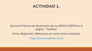 ACTIVIDAD 1.
Ejercicio Práctico de Realización de un MOOC CORTO en la
página “Tutellus”
Entra, Regístrate, Selecciona un curso corto y realízalo.
https://www.tutellus.com/
 