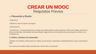 CREAR UN MOOC
Requisitos Previos
1. Planeación y Diseño:
-Asignatura
-Objetivos: Qué se quiere conseguir.
-Destinatarios
-Condiciones: Tiempo de duración, tiempo que debe dedicar cada estudiante, Ritmo de trabajo, Estructura
de los contenidos, Actividades de Aprendizaje, Seguimiento, herramientas de comunicación a utilizar, Las
unidades etc.
2. Definir y Diseñar los Contenidos
-Diseñar los módulos, Seleccionar los videos, las lecciones, materiales complementarios, test y cuestionario
final.
En su estructura debe haber Introducción- Desarrollo y Conclusión.
 