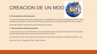 CREACION DE UN MOOC
4. Herramientas de Evaluación
Las herramientas de evaluación proporcionan al estudiante recursos para la aplicación práctica de los
contenidos y facilitan la comprensión de los procedimientos y conceptos específicos de la materia.
Se pueden diseñar cuestionarios y/o evaluación por pares.
5. Herramientas de Comunicación.
La comunicación con los estudiantes es muy importante y hay que poner el énfasis en la interacción,
compartición y generación de conocimiento entre los mismos.
Las herramientas de comunicación para facilitar la interacción estudiante-estudiante-profesor, son:
Anuncios, Foros, Hangouts, Wikis, Redes Sociales
 