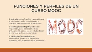 FUNCIONES Y PERFILES DE UN
CURSO MOOC
1. Instructores: profesor/es responsable/s de
la interacción con los estudiantes en lo
relativo a los contenidos de la plataforma.
2.Teaching assistants (TA): profesor/es
responsable/s que tienen como tarea
primordial interactuar con los estudiantes en
lo referente la dimensión del curso.
3. Facilitators (personal técnico):
comprueban que el curso no presenta
problemas en la plataforma antes de su inicio
 
