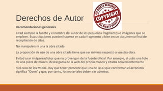 Derechos de Autor
Recomendaciones generales
Citad siempre la fuente y el nombre del autor de los pequeños fragmentos o imágenes que se
empleen. Estas citaciones pueden hacerse en cada fragmento o bien en un documento final de
recopilación de citas.
No manipuléis ni una la obra citada.
La proporción de uso de una obra citada tiene que ser mínima respecto a vuestra obra.
Evitad usar imágenes/fotos que no provengan de la fuente oficial. Por ejemplo, si usáis una foto
de una pieza de museo, descargadla de la web del propio museo y citadla convenientemente
n el caso de los MOOC, hay que tener presente que una de las O que conforman el acrónimo
significa "Open" y que, por tanto, los materiales deben ser abiertos.
 