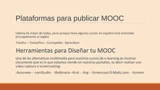 Plataformas para publicar MOOC
Udemy (la mejor de todas, pero aunque tiene algunos cursos en español está orientada
principalmente al inglés)
Tutellus – TareasPlus – Cursopedia - Aprendum
Herramientas para Diseñar tu MOOC
Una de las alternativas multimedia para nuestros cursos de e-learning es mostrar
claramente que es lo que estamos viendo en nuestras pantallas, es decir realizar una
video captura o screencasting:
-Aviscreen - -camStudio - -Webinaria –Krut - -Jing - -Screencast-O-Matic.com - -Screenr
 
