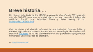 Breve historia….
Un hito en la historia de los MOOC se remonta al otoño de 2011 cuando
más de 160.000 personas se matricularon en un curso de inteligencia
artificial ofrecido por Sebastian Thrun y Peter Norvig en la
Universidad de Stanford
Visto el éxito y el elevado número de matriculados, Daphne Foller y
Andrew Ng crearon Coursera. Basada en una tecnología desarrollada en
Stanford, Coursera se ha ido convirtiendo en una plataforma apoyada por
numerosas universidades de prestigio .
Ver: https://es.coursera.org/
 