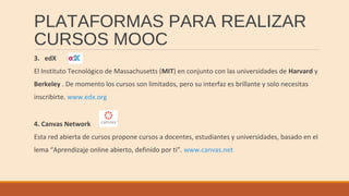 PLATAFORMAS PARA REALIZAR
CURSOS MOOC
3. edX
El Instituto Tecnológico de Massachusetts (MIT) en conjunto con las universidades de Harvard y
Berkeley . De momento los cursos son limitados, pero su interfaz es brillante y solo necesitas
inscribirte. www.edx.org
4. Canvas Network
Esta red abierta de cursos propone cursos a docentes, estudiantes y universidades, basado en el
lema “Aprendizaje online abierto, definido por ti”. www.canvas.net
 