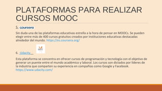 PLATAFORMAS PARA REALIZAR
CURSOS MOOC
5.
Sin duda una de las plataformas educativas estrella a la hora de pensar en MOOCs. Se pueden
elegir entre más de 400 cursos gratuitos creados por instituciones educativas destacadas
alrededor del mundo. https://es.coursera.org/
6. Udacity
Esta plataforma se concentra en ofrecer cursos de programación y tecnología con el objetivo de
generar un puente entre el mundo académico y laboral. Los cursos son dictados por líderes de
la industria que comparten su experiencia en compañías como Google y Facebook.
https://www.udacity.com/
 