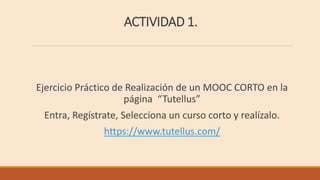 ACTIVIDAD 1.
Ejercicio Práctico de Realización de un MOOC CORTO en la
página “Tutellus”
Entra, Regístrate, Selecciona un curso corto y realízalo.
https://www.tutellus.com/
 