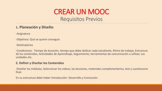 CREAR UN MOOC
Requisitos Previos
1. Planeación y Diseño:
-Asignatura
-Objetivos: Qué se quiere conseguir.
-Destinatarios
-Condiciones: Tiempo de duración, tiempo que debe dedicar cada estudiante, Ritmo de trabajo, Estructura
de los contenidos, Actividades de Aprendizaje, Seguimiento, herramientas de comunicación a utilizar, Las
unidades etc.
2. Definir y Diseñar los Contenidos
-Diseñar los módulos, Seleccionar los videos, las lecciones, materiales complementarios, test y cuestionario
final.
En su estructura debe haber Introducción- Desarrollo y Conclusión.
 