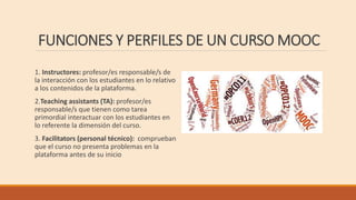 FUNCIONES Y PERFILES DE UN CURSO MOOC
1. Instructores: profesor/es responsable/s de
la interacción con los estudiantes en lo relativo
a los contenidos de la plataforma.
2.Teaching assistants (TA): profesor/es
responsable/s que tienen como tarea
primordial interactuar con los estudiantes en
lo referente la dimensión del curso.
3. Facilitators (personal técnico): comprueban
que el curso no presenta problemas en la
plataforma antes de su inicio
 