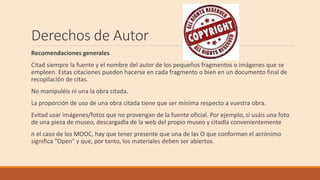 Derechos de Autor
Recomendaciones generales
Citad siempre la fuente y el nombre del autor de los pequeños fragmentos o imágenes que se
empleen. Estas citaciones pueden hacerse en cada fragmento o bien en un documento final de
recopilación de citas.
No manipuléis ni una la obra citada.
La proporción de uso de una obra citada tiene que ser mínima respecto a vuestra obra.
Evitad usar imágenes/fotos que no provengan de la fuente oficial. Por ejemplo, si usáis una foto
de una pieza de museo, descargadla de la web del propio museo y citadla convenientemente
n el caso de los MOOC, hay que tener presente que una de las O que conforman el acrónimo
significa "Open" y que, por tanto, los materiales deben ser abiertos.
 