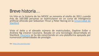Breve historia….
Un hito en la historia de los MOOC se remonta al otoño de 2011 cuando
más de 160.000 personas se matricularon en un curso de inteligencia
artificial ofrecido por Sebastian Thrun y Peter Norvig en la Universidad de
Stanford
Visto el éxito y el elevado número de matriculados, Daphne Foller y
Andrew Ng crearon Coursera. Basada en una tecnología desarrollada en
Stanford, Coursera se ha ido convirtiendo en una plataforma apoyada por
numerosas universidades de prestigio .
Ver: https://es.coursera.org/
 