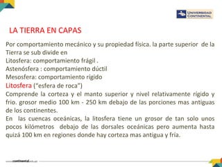 LA TIERRA EN CAPAS
Por comportamiento mecánico y su propiedad física. la parte superior de la
Tierra se sub divide en
Litosfera: comportamiento frágil .
Astenósfera : comportamiento dúctil
Mesosfera: comportamiento rígido
Litosfera (“esfera de roca”)
Comprende la corteza y el manto superior y nivel relativamente rígido y
frio. grosor medio 100 km - 250 km debajo de las porciones mas antiguas
de los continentes.
En las cuencas oceánicas, la litosfera tiene un grosor de tan solo unos
pocos kilómetros debajo de las dorsales oceánicas pero aumenta hasta
quizá 100 km en regiones donde hay corteza mas antigua y fría.
 