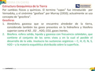 LA TIERRA EN CAPAS
Estructura Geoquímica de la Tierra
Por cambios físicos y químicos. El termino “capas” fue introducido por
Vernadsky, y el sinónimo “geofase” por Murray (1910); actualmente se usa
concepto de “geosfera”.
Geosferas
1. Atmósfera. gaseosa que se encuentra alrededor de la tierra,
considerada también los gases presentes en la hidrosfera y litosfera
superior como el N2 , O2 , H2O, CO2, gases inertes.
2. Biosfera. esfera solida, liquida y gaseosa con frecuencia coloidales, que
contiene al conjunto de los seres vivos y en la cual el posible el
desarrollo de la vida. Involucra las sustancias orgánicas – C, H, O, N, S,
H2O – y la materia esquelética distribuida sobre la superficie.
 