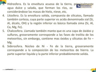 3. Hidrosfera. Es la envoltura acuosa de la tierra, principalmente
agua dulce y salada, que forman los ríos, océanos y mares
considerándose las masas de hielo, nieve, etc.
4. Litosfera. Es la envoltura solida, compuesta de silicatos, llamada
también corteza, cuya parte superior es acida denominada sial (Si,
Al, álcalis, OH) y la región inferior es básica llamada sima (Si, Al,
Ca, Mg, Fe).
5. Chalcosfera. Llamada también manto que es una capa de óxidos y
sulfuros, groseramente corresponde a las fases de troilita de los
meteoritos, sin embargo, contiene mas óxidos y silicatos de Fe –
Mg.
6. Siderosfera. Núcleo de Ni - Fe de la tierra, groseramente
corresponde a la composición de los meteoritos de hierro. La
parte superior liquida y la parte inferior probablemente solida.
 