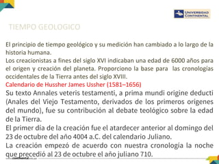 TIEMPO GEOLOGICO
El principio de tiempo geológico y su medición han cambiado a lo largo de la
historia humana.
Los creacionistas a fines del siglo XVI indicaban una edad de 6000 años para
el origen y creación del planeta. Proporciono la base para las cronologías
occidentales de la Tierra antes del siglo XVIII.
Calendario de Hussher James Ussher (1581–1656)
Su texto Annales veteris testamenti, a prima mundi origine deducti
(Anales del Viejo Testamento, derivados de los primeros orígenes
del mundo), fue su contribución al debate teológico sobre la edad
de la Tierra.
El primer día de la creación fue el atardecer anterior al domingo del
23 de octubre del año 4004 a.C. del calendario Juliano.
La creación empezó de acuerdo con nuestra cronología la noche
que precedió al 23 de octubre el año juliano 710.
 