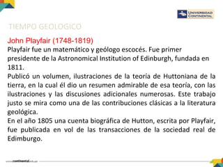 TIEMPO GEOLOGICO
John Playfair (1748-1819)
Playfair fue un matemático y geólogo escocés. Fue primer
presidente de la Astronomical Institution of Edinburgh, fundada en
1811.
Publicó un volumen, ilustraciones de la teoría de Huttoniana de la
tierra, en la cual él dio un resumen admirable de esa teoría, con las
ilustraciones y las discusiones adicionales numerosas. Este trabajo
justo se mira como una de las contribuciones clásicas a la literatura
geológica.
En el año 1805 una cuenta biográfica de Hutton, escrita por Playfair,
fue publicada en vol de las transacciones de la sociedad real de
Edimburgo.
 