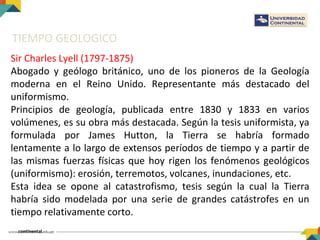 TIEMPO GEOLOGICO
Sir Charles Lyell (1797-1875)
Abogado y geólogo británico, uno de los pioneros de la Geología
moderna en el Reino Unido. Representante más destacado del
uniformismo.
Principios de geología, publicada entre 1830 y 1833 en varios
volúmenes, es su obra más destacada. Según la tesis uniformista, ya
formulada por James Hutton, la Tierra se habría formado
lentamente a lo largo de extensos períodos de tiempo y a partir de
las mismas fuerzas físicas que hoy rigen los fenómenos geológicos
(uniformismo): erosión, terremotos, volcanes, inundaciones, etc.
Esta idea se opone al catastrofismo, tesis según la cual la Tierra
habría sido modelada por una serie de grandes catástrofes en un
tiempo relativamente corto.
 