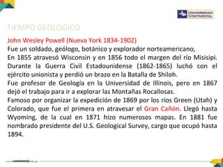 TIEMPO GEOLOGICO
John Wesley Powell (Nueva York 1834-1902)
Fue un soldado, geólogo, botánico y explorador norteamericano,
En 1855 atravesó Wisconsin y en 1856 todo el margen del río Misisipi.
Durante la Guerra Civil Estadounidense (1862-1865) luchó con el
ejército unionista y perdió un brazo en la Batalla de Shiloh.
Fue profesor de Geología en la Universidad de Illinois, pero en 1867
dejó el trabajo para ir a explorar las Montañas Rocallosas.
Famoso por organizar la expedición de 1869 por los ríos Green (Utah) y
Colorado, que fue el primera en atravesar el Gran Cañón. Llegó hasta
Wyoming, de la cual en 1871 hizo numerosos mapas. En 1881 fue
nombrado presidente del U.S. Geological Survey, cargo que ocupó hasta
1894.
 