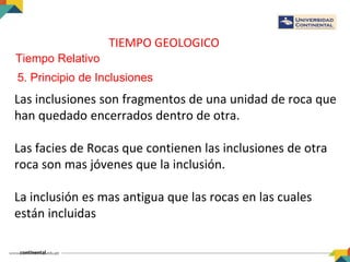 TIEMPO GEOLOGICO
Tiempo Relativo
5. Principio de Inclusiones
Las inclusiones son fragmentos de una unidad de roca que
han quedado encerrados dentro de otra.
Las facies de Rocas que contienen las inclusiones de otra
roca son mas jóvenes que la inclusión.
La inclusión es mas antigua que las rocas en las cuales
están incluidas
 