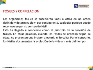 FOSILES Y CORRELACION
Los organismos fósiles se sucedieron unos a otros en un orden
definido y determinable y, por consiguiente, cualquier período puede
reconocerse por su contenido fósil.
Esto ha llegado a conocerse como el principio de la sucesión de
fósiles. En otras palabras, cuando los fósiles se ordenan según su
edad, no presentan una imagen aleatoria ni fortuita. Por el contrario,
los fósiles documentan la evolución de la vida a través del tiempo.
 