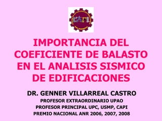 IMPORTANCIA DEL
COEFICIENTE DE BALASTO
EN EL ANALISIS SISMICO
DE EDIFICACIONES
DR. GENNER VILLARREAL CASTRO
PROFESOR EXTRAORDINARIO UPAO
PROFESOR PRINCIPAL UPC, USMP, CAPI
PREMIO NACIONAL ANR 2006, 2007, 2008
 