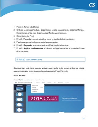 14
1. Panel de Temas y Subtemas
2. Cinta de opciones contextual. Según lo que se elija aparecerán las opciones Menú de
Herramientas, entre ellas de personalizar fondos y animaciones.
3. Comentarios del Prezi.
4. El botón Presentar, permite visualizar como va quedando la presentación.
5. Prezi, para compartir síncronamente la presentación.
6. El botón Compartir, sirve para mostrar el Prezi colaborativamente.
7. El botón Mostrar colaboradores, en el caso se haya compartido la presentación con
otras personas.
5. MENÚ DE HERRAMIENTAS
Se encuentran en la barra superior, y sirven para insertar texto, formas, imágenes, videos,
agregar música de fondo, insertar diapositivas desde PowerPoint, etc.
Botón Archivo
 