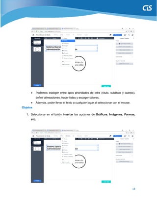 18
 Podemos escoger entre tipos prioridades de letra (título, subtitulo y cuerpo),
definir alineaciones, hacer listas y escoger colores.
 Además, poder llevar el texto a cualquier lugar al seleccionar con el mouse.
Objetos
1. Seleccionar en el botón Insertar las opciones de Gráficos, Imágenes, Formas,
etc.
 