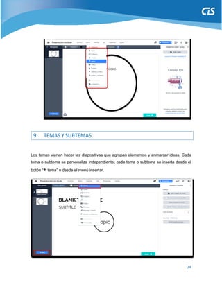 24
9. TEMAS Y SUBTEMAS
Los temas vienen hacer las diapositivas que agrupan elementos y enmarcar ideas. Cada
tema o subtema se personaliza independiente; cada tema o subtema se inserta desde el
botón “+ tema” o desde el menú insertar.
 