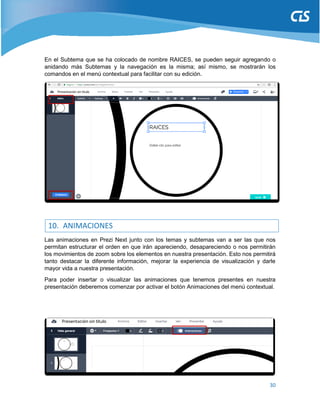 30
En el Subtema que se ha colocado de nombre RAICES, se pueden seguir agregando o
anidando más Subtemas y la navegación es la misma; así mismo, se mostrarán los
comandos en el menú contextual para facilitar con su edición.
10. ANIMACIONES
Las animaciones en Prezi Next junto con los temas y subtemas van a ser las que nos
permitan estructurar el orden en que irán apareciendo, desapareciendo o nos permitirán
los movimientos de zoom sobre los elementos en nuestra presentación. Esto nos permitirá
tanto destacar la diferente información, mejorar la experiencia de visualización y darle
mayor vida a nuestra presentación.
Para poder insertar o visualizar las animaciones que tenemos presentes en nuestra
presentación deberemos comenzar por activar el botón Animaciones del menú contextual.
 