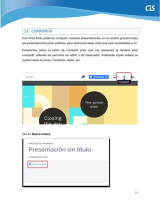 34
12. COMPARTIR
Con Prezi Next podemos compartir nuestras presentaciones, en la versión gratuita todas
las presentaciones serán públicas, pero podremos elegir entre que sean reutilizables o no.
Pulsaremos sobre el botón de compartir prezi que nos aparecerá la ventana para
compartir, además los permisos de editor o de observador, finalmente copiar enlace se
puede copiar al correo, Facebook, twitter, etc.
Clic en Nuevo enlace
 