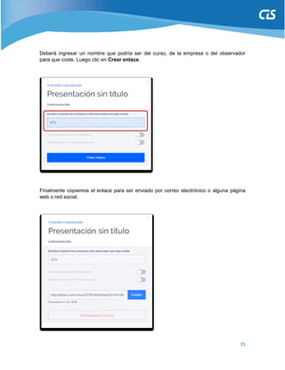 35
Deberá ingresar un nombre que podría ser del curso, de la empresa o del observador
para que coste. Luego clic en Crear enlace.
Finalmente copiemos el enlace para ser enviado por correo electrónico o alguna página
web o red social.
 