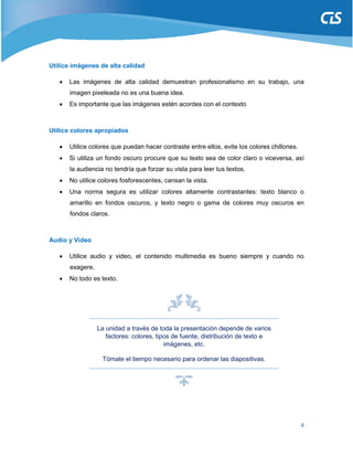 4
Utilice imágenes de alta calidad
 Las imágenes de alta calidad demuestran profesionalismo en su trabajo, una
imagen pixeleada no es una buena idea.
 Es importante que las imágenes estén acordes con el contexto
Utilice colores apropiados
 Utilice colores que puedan hacer contraste entre ellos, evite los colores chillones.
 Si utiliza un fondo oscuro procure que su texto sea de color claro o viceversa, así
la audiencia no tendría que forzar su vista para leer tus textos.
 No utilice colores fosforescentes, cansan la vista.
 Una norma segura es utilizar colores altamente contrastantes: texto blanco o
amarillo en fondos oscuros, y texto negro o gama de colores muy oscuros en
fondos claros.
Audio y Video
 Utilice audio y video, el contenido multimedia es bueno siempre y cuando no
exagere.
 No todo es texto.
La unidad a través de toda la presentación depende de varios
factores: colores, tipos de fuente, distribución de texto e
imágenes, etc.
Tómate el tiempo necesario para ordenar las diapositivas.
 
