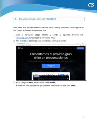 5
2. CREACIÓN DE UNA CUENTA EN PREZI NEXT
Para poder usar Prezi es necesario disponer de un correo y contraseña. Si no dispone de
una cuenta, el proceso de registro es fácil.
1. Abrir el navegador Google Chrome y escribir la siguiente dirección web
www.prezi.com. Para acceder al servicio de Prezi.
2. Clic en el botón Comienza para suscribirse a una nueva cuenta.
3. En la categoría Basic, hacer Clic en CONTINUAR.
Existen dos tipos de licencias que podemos seleccionar, en este caso Basic.
 